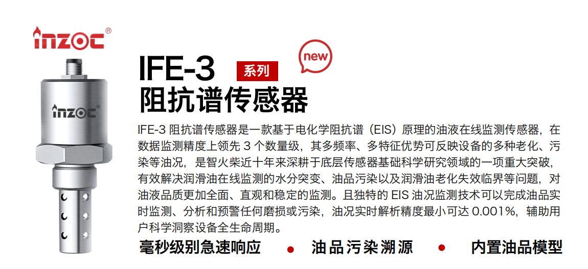 IFE-3阻抗譜傳感器是一款基于電化學(xué)阻抗譜（EIS）原理的油液在線監(jiān)測傳感器，在數(shù)據(jù)監(jiān)測精度上領(lǐng)先 3 個數(shù)量級，其多頻率、多特征優(yōu)勢可反映設(shè)備的多種老化、污染等油況，是智火柴近十年來深耕于底層傳感器基礎(chǔ)科學(xué)研究領(lǐng)域的一項重大突破，有效解決潤滑油在線監(jiān)測的水分突變、油品污染以及潤滑油老化失效臨界等問題，對油液品質(zhì)更加全面、直觀和穩(wěn)定的監(jiān)測。且獨特的 EIS 油況監(jiān)測技術(shù)可以完成油品實時監(jiān)測、分析和預(yù)警任何磨損或污染，油況實時解析精度最小可達 0.001%，輔助用戶科學(xué)洞察設(shè)備全生命周期。 行業(yè)：鋼鐵冶金/石油化工/能源電力/水泥建材/大型機械/地下挖掘等 油品：齒輪油/液壓油/透平油/柴機油/絕緣油等