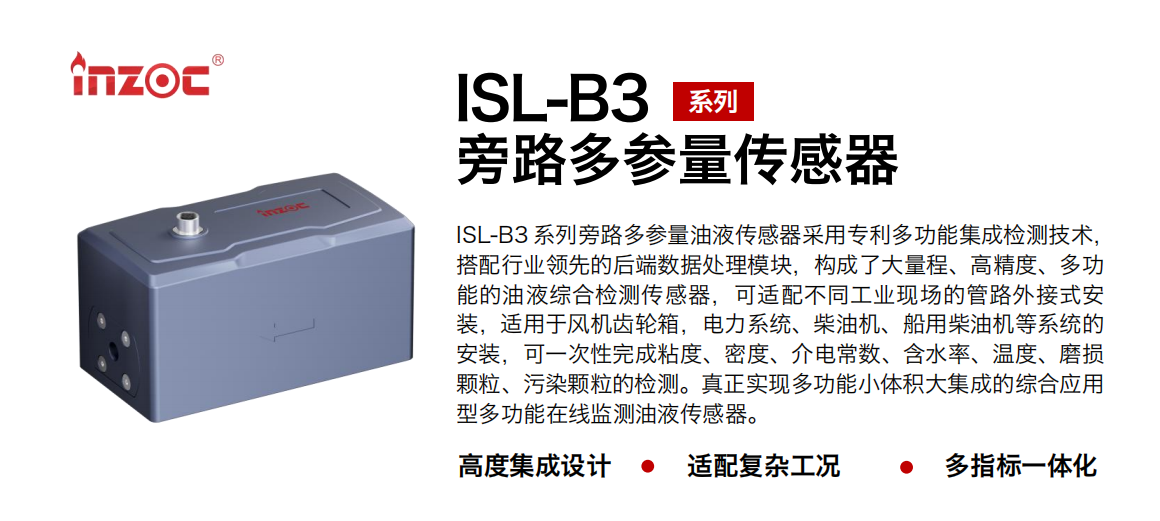 ISL-B3 系列旁路多參量油液傳感器采用專利多功能集成檢測技術，搭配行業領先的后端數據處理模塊，構成了大量程、高精度、多功能的油液綜合檢測傳感器，可適配不同工業現場的管路外接式安裝，適用于風機齒輪箱，電力系統、柴油機、船用柴油機等系統的安裝，可一次性完成粘度、密度、介電常數、含水率、溫度、磨損顆粒、污染顆粒的檢測。真正實現多功能小體積大集成的綜合應用型多功能在線監測油液傳感器。 行業：鋼鐵、石化、盾構、電力、風電、大型設備、OEM 等 油品：齒輪油、液壓油、透平油、柴機油等